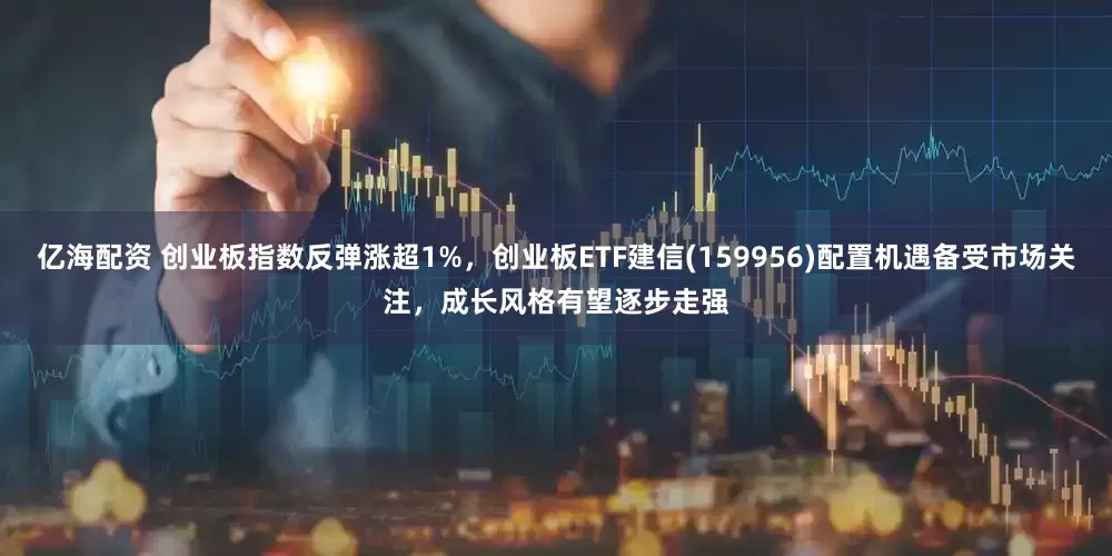 亿海配资 创业板指数反弹涨超1%，创业板ETF建信(159956)配置机遇备受市场关注，成长风格有望逐步走强