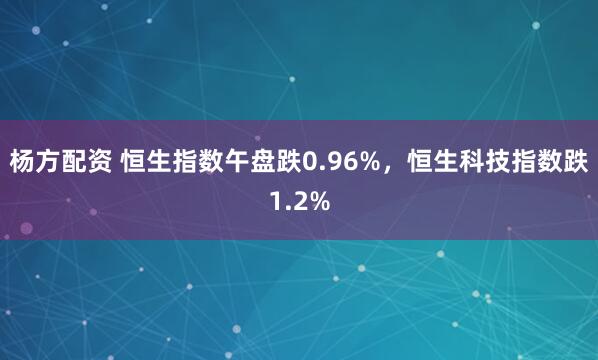 杨方配资 恒生指数午盘跌0.96%，恒生科技指数跌1.2%