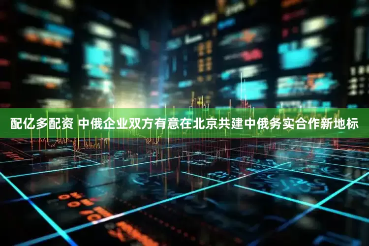 配亿多配资 中俄企业双方有意在北京共建中俄务实合作新地标