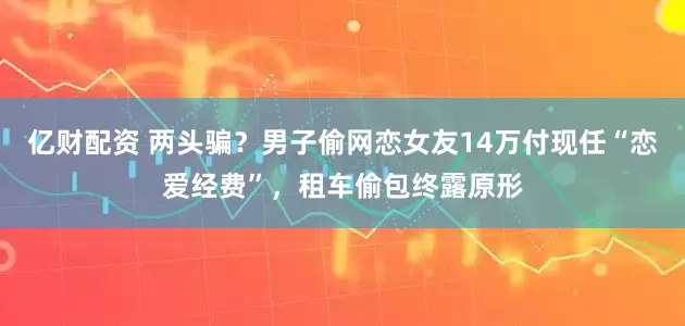 亿财配资 两头骗？男子偷网恋女友14万付现任“恋爱经费”，租车偷包终露原形