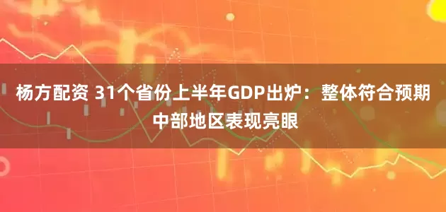 杨方配资 31个省份上半年GDP出炉：整体符合预期 中部地区表现亮眼
