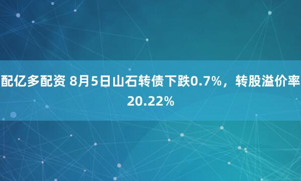 配亿多配资 8月5日山石转债下跌0.7%，转股溢价率20.22%
