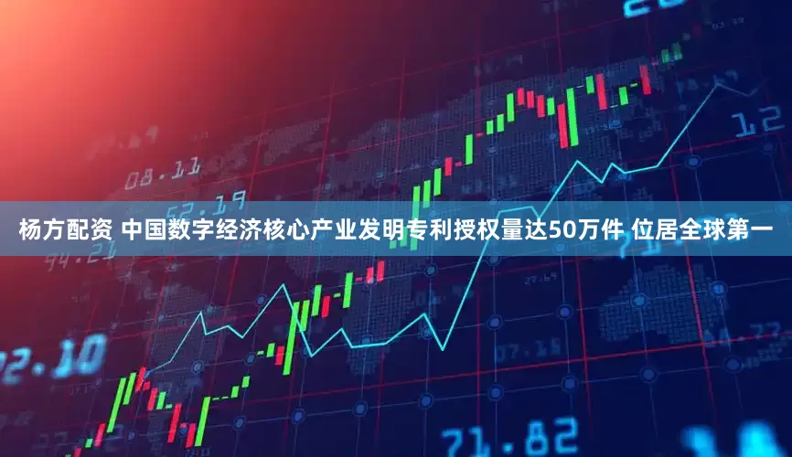 杨方配资 中国数字经济核心产业发明专利授权量达50万件 位居全球第一