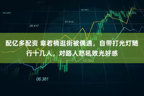 配亿多配资 章若楠逛街被偶遇，自带打光灯随行十几人，对路人怒吼败光好感
