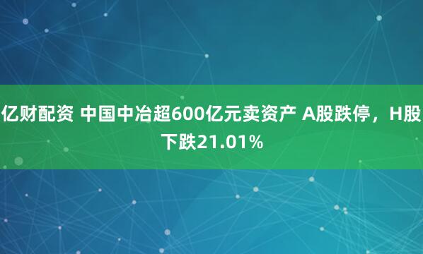 亿财配资 中国中冶超600亿元卖资产 A股跌停，H股下跌21.01%